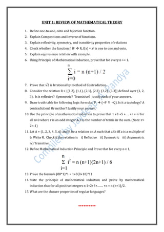 UNIT 1: REVIEW OF MATHEMATICAL THEORY
1. Define one-to-one, onto and bijection function.
2. Explain Compositions and Inverse of functions.
3. Explain reflexivity, symmetry, and transitivity properties of relations
4. Check whether the function f: R+  R, f(x) = x2 is one to one and onto.
5. Explain equivalence relation with example.
6. Using Principle of Mathematical Induction, prove that for every n >= 1.
7. Prove that √2 is Irrational by method of Contradiction.
8. Consider the relation R = {(1,2), (1,1), (2,1), (2,2), (3,2), (3,3)} defined over {1, 2,
3}. Is it reflexive? Symmetric? Transitive? Justify each of your answers.
9. Draw truth table for following logic formula: P  (¬P V ¬Q). Is it a tautology? A
contradiction? Or neither? Justify your answer.
10. Use the principle of mathematical induction to prove that 1 +3 +5 + … +r = n2 for
all n>0 where r is an odd integer & n is the number of terms in the sum. (Note: r=
2n-1)
11. Let A = {1, 2, 3, 4, 5, 6} and R be a relation on A such that aRb iff a is a multiple of
b. Write R. Check if the relation is i) Reflexive ii) Symmetric iii) Asymmetric
iv) Transitive.
12. Define Mathematical Induction Principle and Prove that for every n ≥ 1,
13. Prove the formula (00*1)*1 = 1+0(0+10)*11
14. State the principle of mathematical induction and prove by mathematical
induction that for all positive integers n 1+2+3+……. +n = n (n+1)/2.
15. What are the closure properties of regular languages?
**********
 