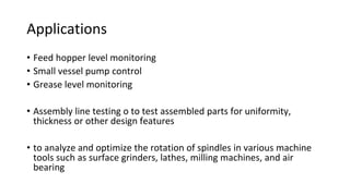 Applications
• Feed hopper level monitoring
• Small vessel pump control
• Grease level monitoring
• Assembly line testing o to test assembled parts for uniformity,
thickness or other design features
• to analyze and optimize the rotation of spindles in various machine
tools such as surface grinders, lathes, milling machines, and air
bearing
 