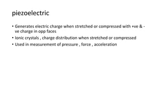 piezoelectric
• Generates electric charge when stretched or compressed with +ve & -
ve charge in opp faces
• Ionic crystals , charge distribution when stretched or compressed
• Used in measurement of pressure , force , acceleration
 