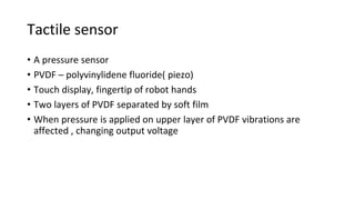 Tactile sensor
• A pressure sensor
• PVDF – polyvinylidene fluoride( piezo)
• Touch display, fingertip of robot hands
• Two layers of PVDF separated by soft film
• When pressure is applied on upper layer of PVDF vibrations are
affected , changing output voltage
 
