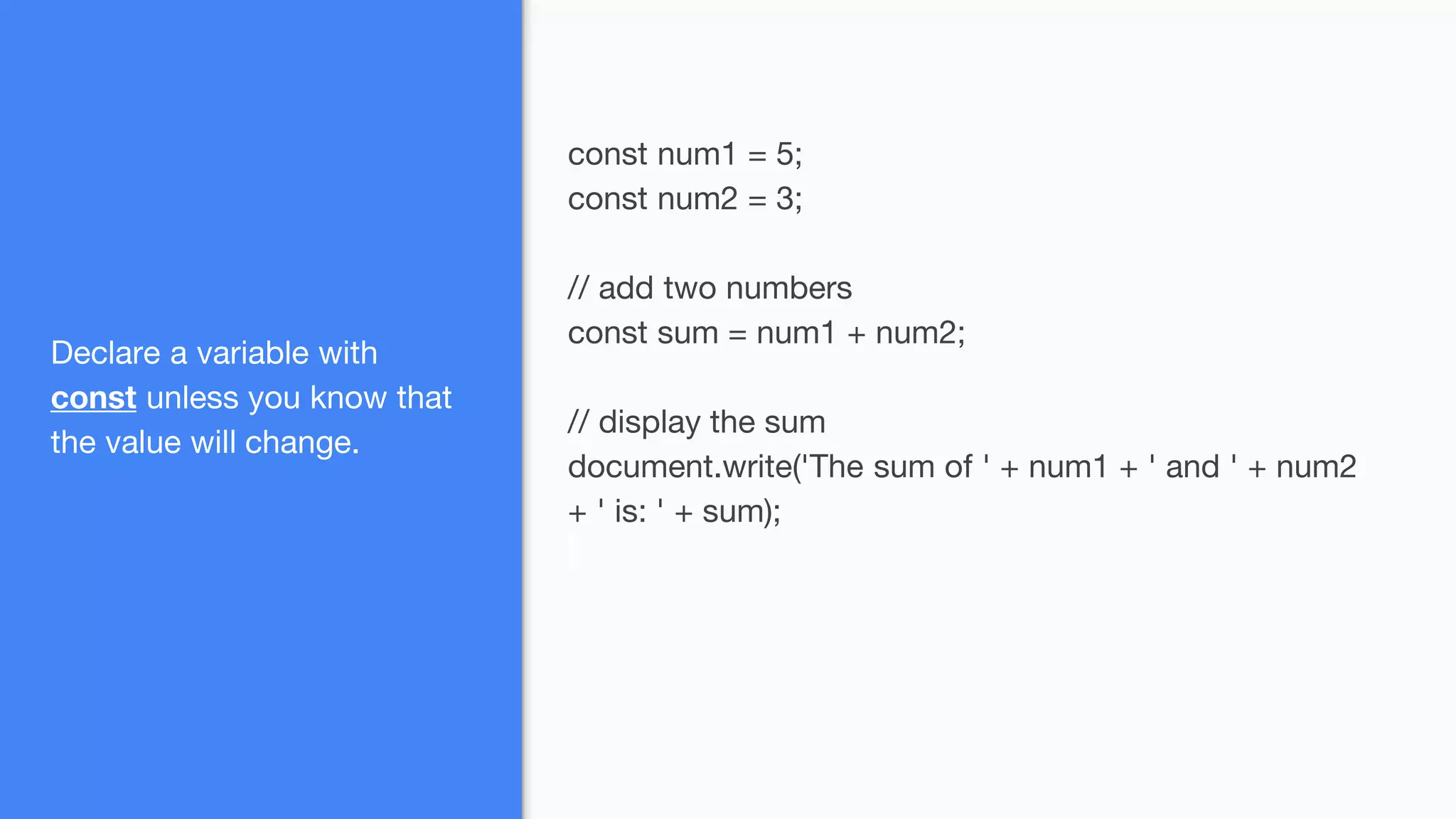 Declare a variable with
const unless you know that
the value will change.
const num1 = 5;
const num2 = 3;
// add two numbers
const sum = num1 + num2;
// display the sum
document.write('The sum of ' + num1 + ' and ' + num2
+ ' is: ' + sum);
 