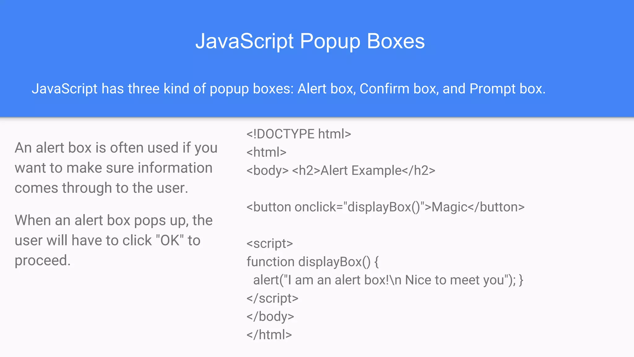 JavaScript Popup Boxes
JavaScript has three kind of popup boxes: Alert box, Confirm box, and Prompt box.
An alert box is often used if you
want to make sure information
comes through to the user.
When an alert box pops up, the
user will have to click "OK" to
proceed.
<!DOCTYPE html>
<html>
<body> <h2>Alert Example</h2>
<button onclick="displayBox()">Magic</button>
<script>
function displayBox() {
alert("I am an alert box!n Nice to meet you"); }
</script>
</body>
</html>
 