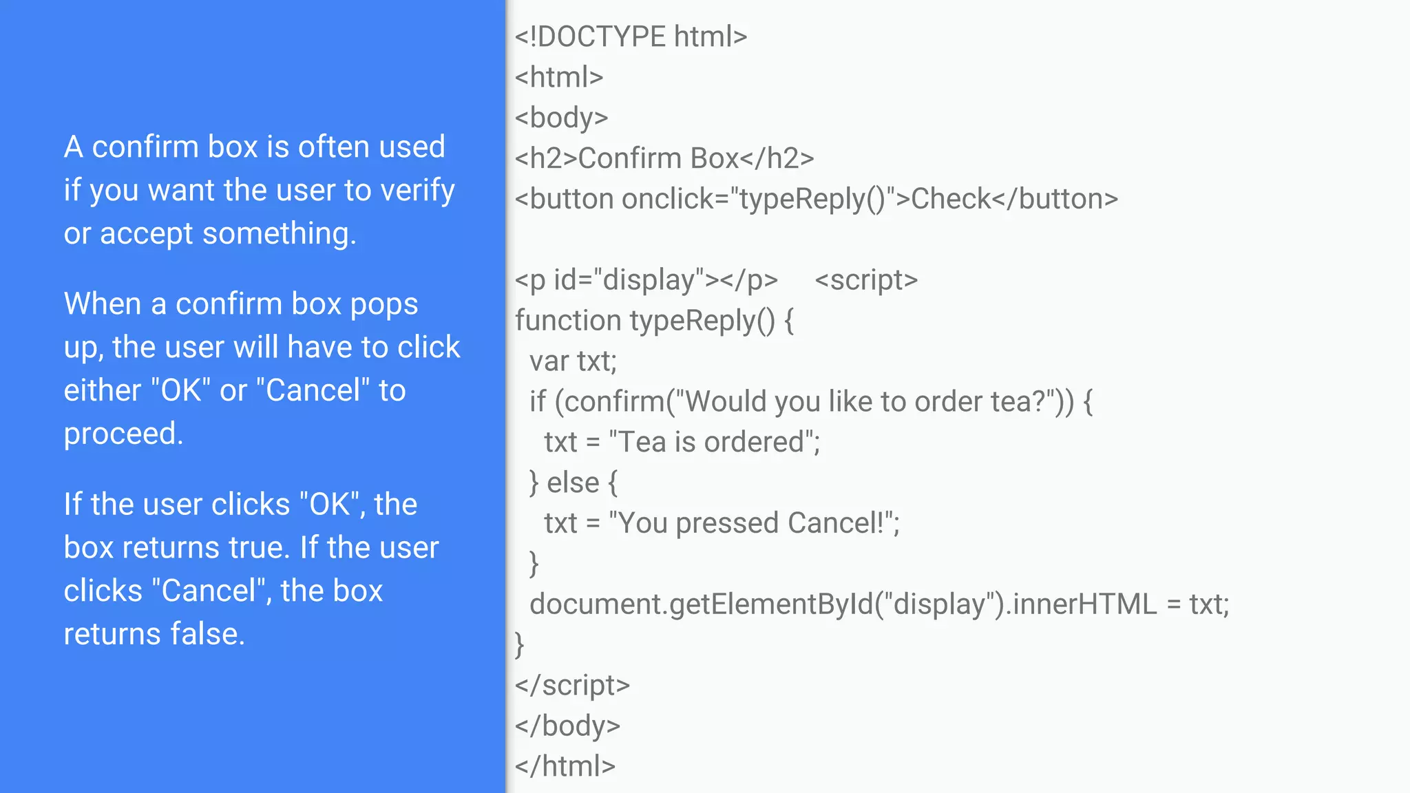 A confirm box is often used
if you want the user to verify
or accept something.
When a confirm box pops
up, the user will have to click
either "OK" or "Cancel" to
proceed.
If the user clicks "OK", the
box returns true. If the user
clicks "Cancel", the box
returns false.
<!DOCTYPE html>
<html>
<body>
<h2>Confirm Box</h2>
<button onclick="typeReply()">Check</button>
<p id="display"></p> <script>
function typeReply() {
var txt;
if (confirm("Would you like to order tea?")) {
txt = "Tea is ordered";
} else {
txt = "You pressed Cancel!";
}
document.getElementById("display").innerHTML = txt;
}
</script>
</body>
</html>
 