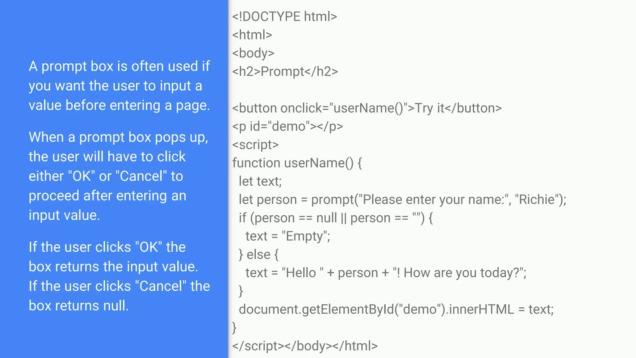 A prompt box is often used if
you want the user to input a
value before entering a page.
When a prompt box pops up,
the user will have to click
either "OK" or "Cancel" to
proceed after entering an
input value.
If the user clicks "OK" the
box returns the input value.
If the user clicks "Cancel" the
box returns null.
<!DOCTYPE html>
<html>
<body>
<h2>Prompt</h2>
<button onclick="userName()">Try it</button>
<p id="demo"></p>
<script>
function userName() {
let text;
let person = prompt("Please enter your name:", "Richie");
if (person == null || person == "") {
text = "Empty";
} else {
text = "Hello " + person + "! How are you today?";
}
document.getElementById("demo").innerHTML = text;
}
</script></body></html>
 