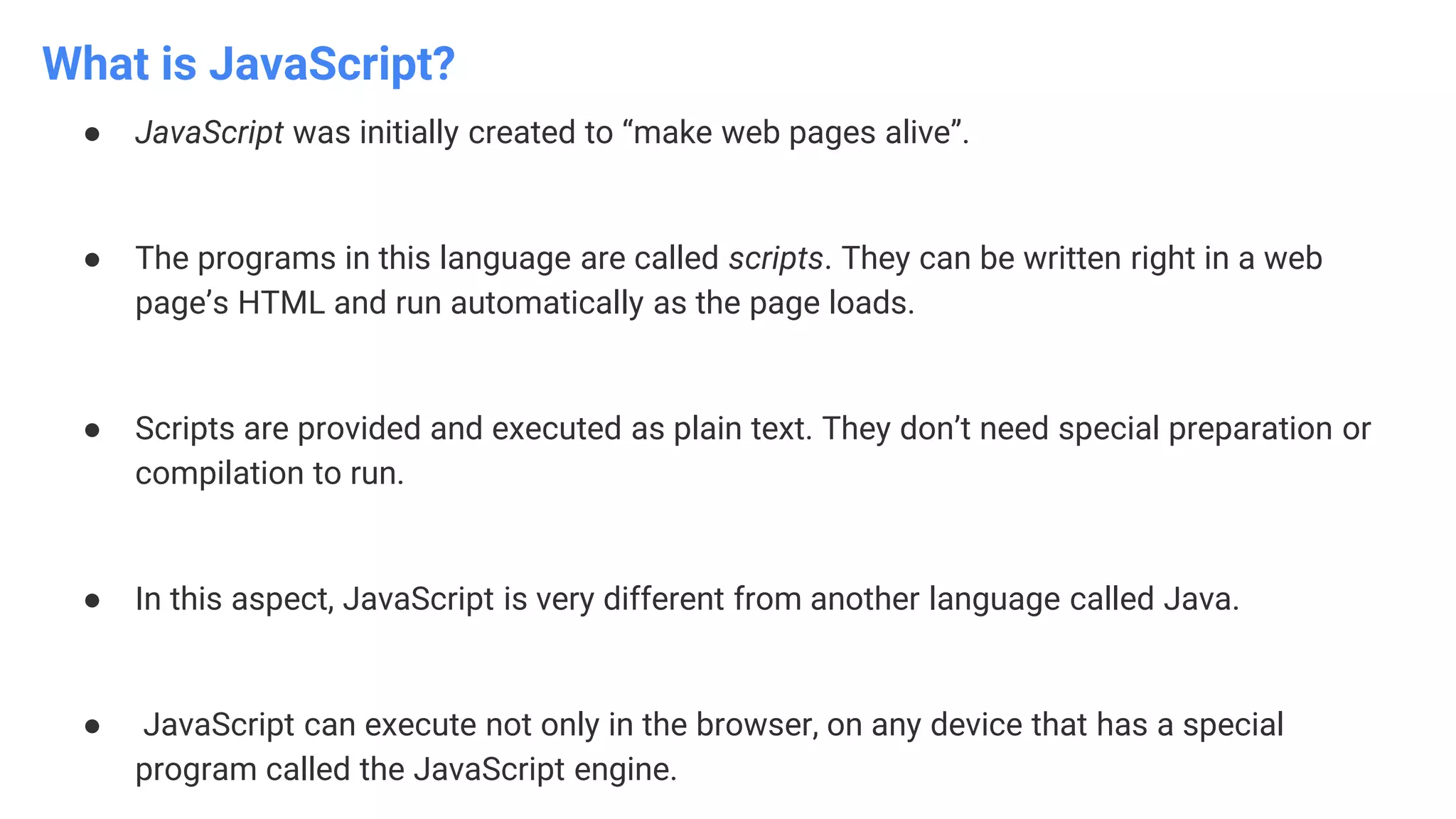 What is JavaScript?
● JavaScript was initially created to “make web pages alive”.
● The programs in this language are called scripts. They can be written right in a web
page’s HTML and run automatically as the page loads.
● Scripts are provided and executed as plain text. They don’t need special preparation or
compilation to run.
● In this aspect, JavaScript is very different from another language called Java.
● JavaScript can execute not only in the browser, on any device that has a special
program called the JavaScript engine.
 