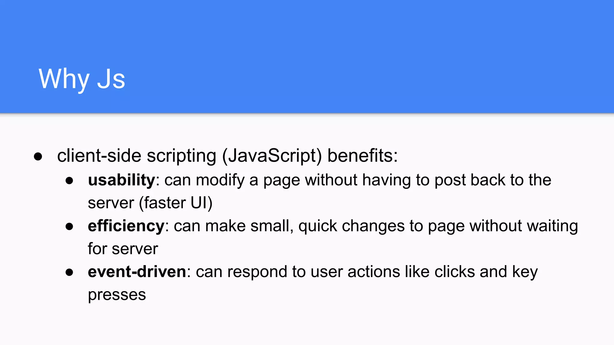 Why Js
● client-side scripting (JavaScript) benefits:
● usability: can modify a page without having to post back to the
server (faster UI)
● efficiency: can make small, quick changes to page without waiting
for server
● event-driven: can respond to user actions like clicks and key
presses
 
