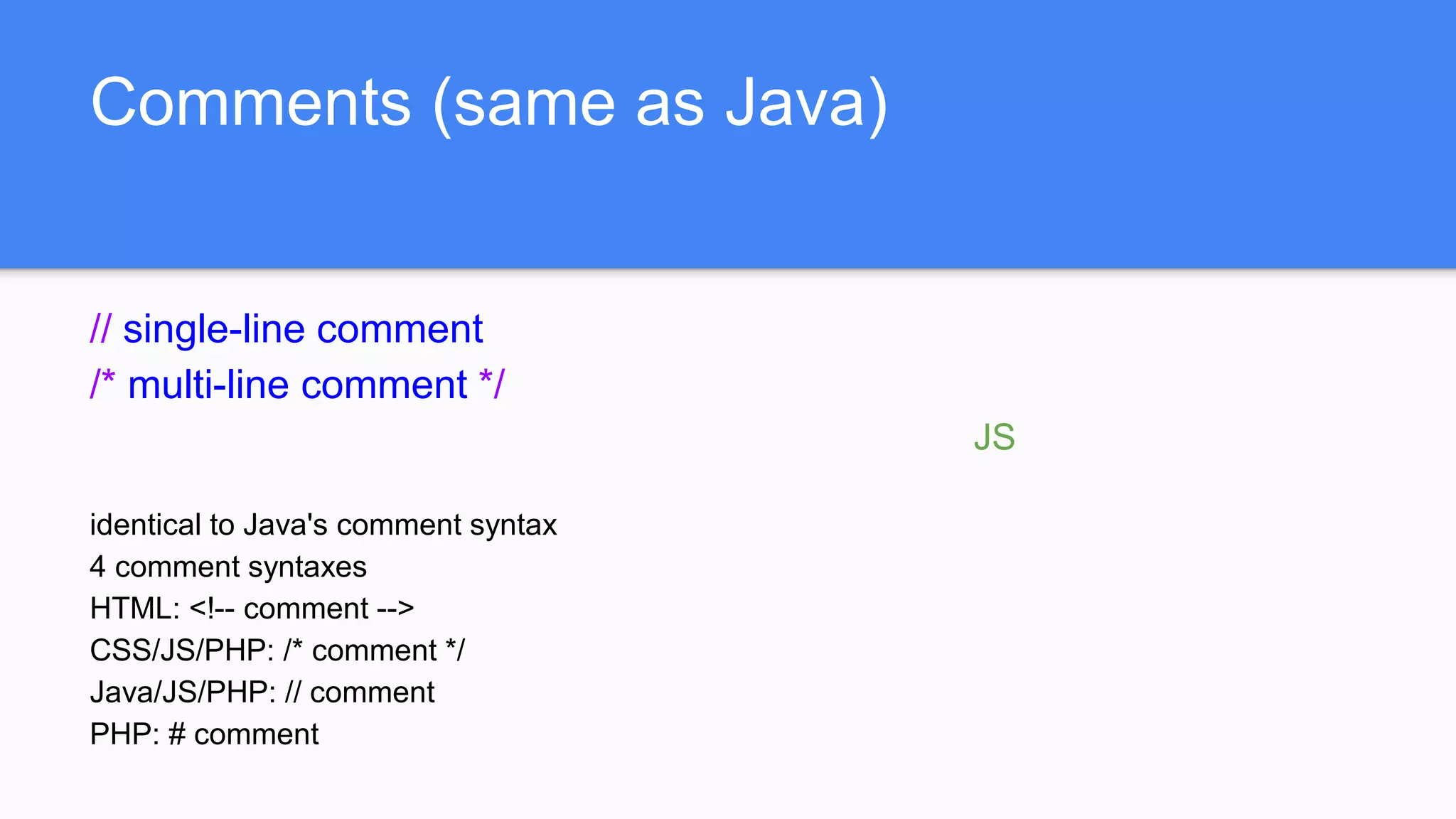 Comments (same as Java)
// single-line comment
/* multi-line comment */
JS
identical to Java's comment syntax
4 comment syntaxes
HTML: <!-- comment -->
CSS/JS/PHP: /* comment */
Java/JS/PHP: // comment
PHP: # comment
 