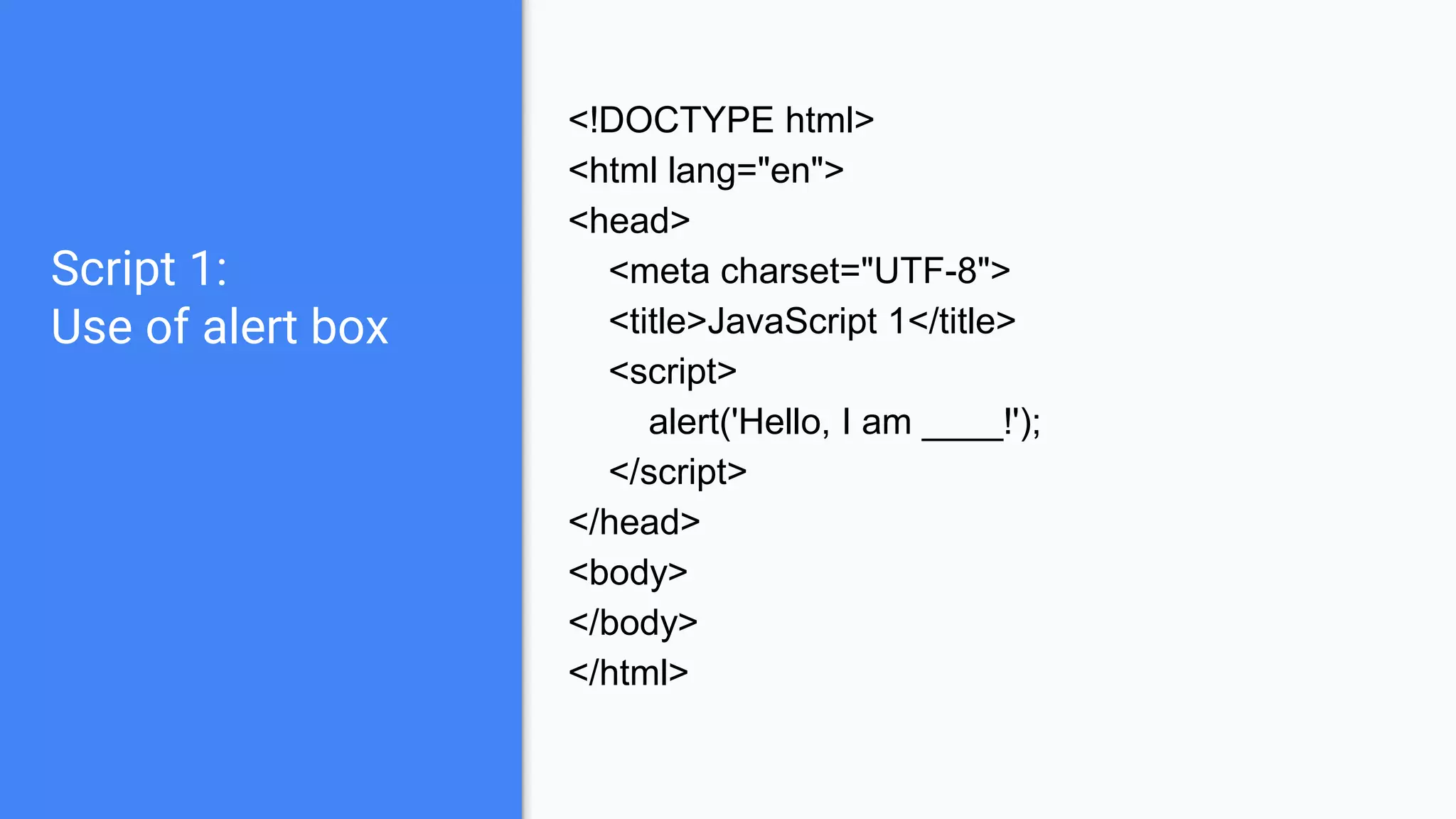 Script 1:
Use of alert box
<!DOCTYPE html>
<html lang="en">
<head>
<meta charset="UTF-8">
<title>JavaScript 1</title>
<script>
alert('Hello, I am ____!');
</script>
</head>
<body>
</body>
</html>
 