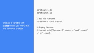 Declare a variable with
const unless you know that
the value will change.
const num1 = 5;
const num2 = 3;
// add two numbers
const sum = num1 + num2;
// display the sum
document.write('The sum of ' + num1 + ' and ' + num2
+ ' is: ' + sum);
 