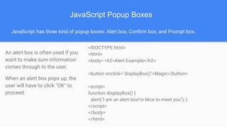 JavaScript Popup Boxes
JavaScript has three kind of popup boxes: Alert box, Confirm box, and Prompt box.
An alert box is often used if you
want to make sure information
comes through to the user.
When an alert box pops up, the
user will have to click "OK" to
proceed.
<!DOCTYPE html>
<html>
<body> <h2>Alert Example</h2>
<button onclick="displayBox()">Magic</button>
<script>
function displayBox() {
alert("I am an alert box!n Nice to meet you"); }
</script>
</body>
</html>
 