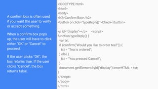 A confirm box is often used
if you want the user to verify
or accept something.
When a confirm box pops
up, the user will have to click
either "OK" or "Cancel" to
proceed.
If the user clicks "OK", the
box returns true. If the user
clicks "Cancel", the box
returns false.
<!DOCTYPE html>
<html>
<body>
<h2>Confirm Box</h2>
<button onclick="typeReply()">Check</button>
<p id="display"></p> <script>
function typeReply() {
var txt;
if (confirm("Would you like to order tea?")) {
txt = "Tea is ordered";
} else {
txt = "You pressed Cancel!";
}
document.getElementById("display").innerHTML = txt;
}
</script>
</body>
</html>
 