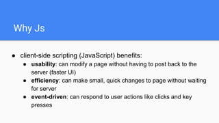 Why Js
● client-side scripting (JavaScript) benefits:
● usability: can modify a page without having to post back to the
server (faster UI)
● efficiency: can make small, quick changes to page without waiting
for server
● event-driven: can respond to user actions like clicks and key
presses
 
