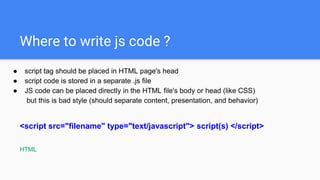 Where to write js code ?
● script tag should be placed in HTML page's head
● script code is stored in a separate .js file
● JS code can be placed directly in the HTML file's body or head (like CSS)
but this is bad style (should separate content, presentation, and behavior)
<script src="filename" type="text/javascript"> script(s) </script>
HTML
 