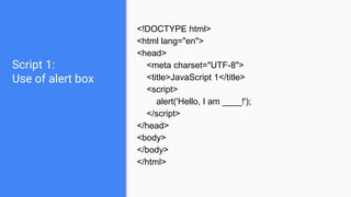 Script 1:
Use of alert box
<!DOCTYPE html>
<html lang="en">
<head>
<meta charset="UTF-8">
<title>JavaScript 1</title>
<script>
alert('Hello, I am ____!');
</script>
</head>
<body>
</body>
</html>
 