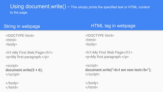 Using document.write() - This simply prints the specified text or HTML content
to the page.
<!DOCTYPE html>
<html>
<body>
<h1>My First Web Page</h1>
<p>My first paragraph.</p>
<script>
document.write(5 + 6);
</script>
</body>
</html>
<!DOCTYPE html>
<html>
<body>
<h1>My First Web Page</h1>
<p>My first paragraph.</p>
<script>
document.write("<b>I am new text</b>");
</script>
</body>
</html>
String in webpage HTML tag in webpage
 