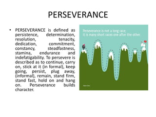 PERSEVERANCE
• PERSEVERANCE is defined as
persistence, determination,
resolution, tenacity,
dedication, commitment,
constancy, steadfastness,
stamina, endurance and
indefatigability. To persevere is
described as to continue, carry
on, stick at it (in formal), keep
going, persist, plug away,
(informal), remain, stand firm,
stand fast, hold on and hang
on. Perseverance builds
character.
 