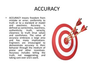ACCURACY
• ACCURACY means freedom from
mistake or error; conformity to
truth or to a standard or model
and exactness. Accuracy is
defined as correctness, exactness,
authenticity, truth, veracity,
closeness to truth (true value)
and carefulness. The value of
accuracy embraces a large area
and has many implications.
Engineers are encouraged to
demonstrate accuracy in their
behavior through the medium of
praise and other incentives.
Accuracy includes telling the
truth, not exaggerating, and
taking care over one’s work.
 