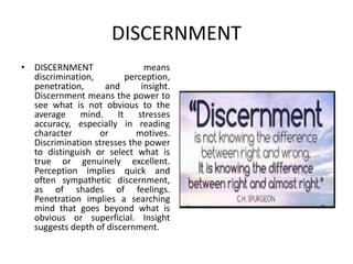 DISCERNMENT
• DISCERNMENT means
discrimination, perception,
penetration, and insight.
Discernment means the power to
see what is not obvious to the
average mind. It stresses
accuracy, especially in reading
character or motives.
Discrimination stresses the power
to distinguish or select what is
true or genuinely excellent.
Perception implies quick and
often sympathetic discernment,
as of shades of feelings.
Penetration implies a searching
mind that goes beyond what is
obvious or superficial. Insight
suggests depth of discernment.
 