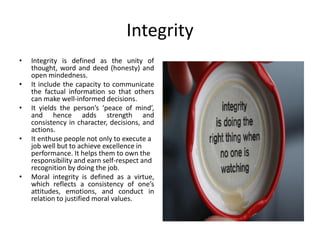 Integrity
• Integrity is defined as the unity of
thought, word and deed (honesty) and
open mindedness.
• It include the capacity to communicate
the factual information so that others
can make well-informed decisions.
• It yields the person’s ‘peace of mind’,
and hence adds strength and
consistency in character, decisions, and
actions.
• It enthuse people not only to execute a
job well but to achieve excellence in
performance. It helps them to own the
responsibility and earn self-respect and
recognition by doing the job.
• Moral integrity is defined as a virtue,
which reflects a consistency of one’s
attitudes, emotions, and conduct in
relation to justified moral values.
 