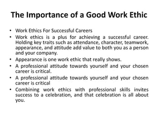 The Importance of a Good Work Ethic
• Work Ethics For Successful Careers
• Work ethics is a plus for achieving a successful career.
Holding key traits such as attendance, character, teamwork,
appearance, and attitude add value to both you as a person
and your company.
• Appearance is one work ethic that really shows.
• A professional attitude towards yourself and your chosen
career is critical.
• A professional attitude towards yourself and your chosen
career is critical
• Combining work ethics with professional skills invites
success to a celebration, and that celebration is all about
you.
 