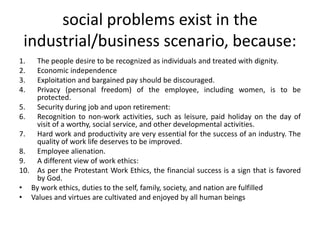 social problems exist in the
industrial/business scenario, because:
1. The people desire to be recognized as individuals and treated with dignity.
2. Economic independence
3. Exploitation and bargained pay should be discouraged.
4. Privacy (personal freedom) of the employee, including women, is to be
protected.
5. Security during job and upon retirement:
6. Recognition to non-work activities, such as leisure, paid holiday on the day of
visit of a worthy, social service, and other developmental activities.
7. Hard work and productivity are very essential for the success of an industry. The
quality of work life deserves to be improved.
8. Employee alienation.
9. A different view of work ethics:
10. As per the Protestant Work Ethics, the financial success is a sign that is favored
by God.
• By work ethics, duties to the self, family, society, and nation are fulfilled
• Values and virtues are cultivated and enjoyed by all human beings
 