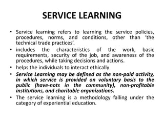 SERVICE LEARNING
• Service learning refers to learning the service policies,
procedures, norms, and conditions, other than ‘the
technical trade practices’.
• includes the characteristics of the work, basic
requirements, security of the job, and awareness of the
procedures, while taking decisions and actions.
• helps the individuals to interact ethically
• Service Learning may be defined as the non-paid activity,
in which service is provided on voluntary basis to the
public (have-nots in the community), non-profitable
institutions, and charitable organizations.
• The service learning is a methodology falling under the
category of experiential education.
 