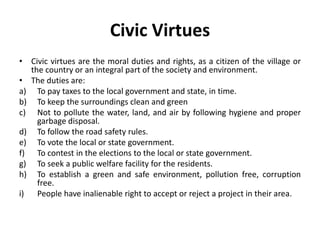 Civic Virtues
• Civic virtues are the moral duties and rights, as a citizen of the village or
the country or an integral part of the society and environment.
• The duties are:
a) To pay taxes to the local government and state, in time.
b) To keep the surroundings clean and green
c) Not to pollute the water, land, and air by following hygiene and proper
garbage disposal.
d) To follow the road safety rules.
e) To vote the local or state government.
f) To contest in the elections to the local or state government.
g) To seek a public welfare facility for the residents.
h) To establish a green and safe environment, pollution free, corruption
free.
i) People have inalienable right to accept or reject a project in their area.
 