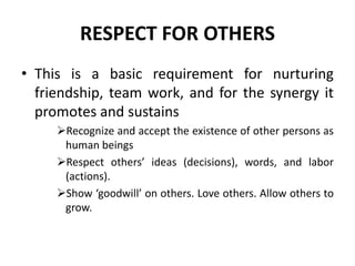 RESPECT FOR OTHERS
• This is a basic requirement for nurturing
friendship, team work, and for the synergy it
promotes and sustains
➢Recognize and accept the existence of other persons as
human beings
➢Respect others’ ideas (decisions), words, and labor
(actions).
➢Show ‘goodwill’ on others. Love others. Allow others to
grow.
 