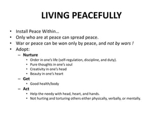 LIVING PEACEFULLY
• Install Peace Within…
• Only who are at peace can spread peace.
• War or peace can be won only by peace, and not by wars !
• Adopt:
– Nurture
• Order in one’s life (self-regulation, discipline, and duty).
• Pure thoughts in one’s soul
• Creativity in one’s head
• Beauty in one’s heart
– Get
• Good health/body
– Act
• Help the needy with head, heart, and hands.
• Not hurting and torturing others either physically, verbally, or mentally.
 