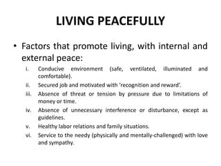 LIVING PEACEFULLY
• Factors that promote living, with internal and
external peace:
i. Conducive environment (safe, ventilated, illuminated and
comfortable).
ii. Secured job and motivated with ‘recognition and reward’.
iii. Absence of threat or tension by pressure due to limitations of
money or time.
iv. Absence of unnecessary interference or disturbance, except as
guidelines.
v. Healthy labor relations and family situations.
vi. Service to the needy (physically and mentally-challenged) with love
and sympathy.
 