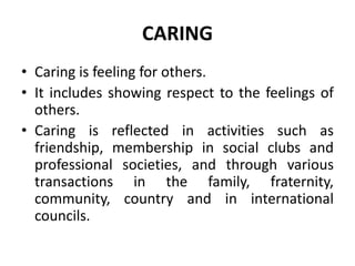 CARING
• Caring is feeling for others.
• It includes showing respect to the feelings of
others.
• Caring is reflected in activities such as
friendship, membership in social clubs and
professional societies, and through various
transactions in the family, fraternity,
community, country and in international
councils.
 