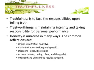 • Truthfulness is to face the responsibilities upon
telling truth.
• Trustworthiness is maintaining integrity and taking
responsibility for personal performance.
• Honesty is mirrored in many ways. The common
reflections are:
• Beliefs (intellectual honesty).
• Communication (writing and speech).
• Decisions (ideas, discretion).
• Actions (means, timing, place, and the goals).
• Intended and unintended results achieved.
 