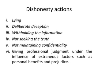 Dishonesty actions
i. Lying
ii. Deliberate deception
iii. Withholding the information
iv. Not seeking the truth
v. Not maintaining confidentiality
vi. Giving professional judgment under the
influence of extraneous factors such as
personal benefits and prejudice.
 