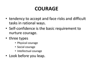 COURAGE
• tendency to accept and face risks and difficult
tasks in rational ways.
• Self-confidence is the basic requirement to
nurture courage.
• three types
• Physical courage
• Social courage
• Intellectual courage
• Look before you leap.
 