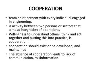 COOPERATION
• team-spirit present with every individual engaged
in engineering.
• is activity between two persons or sectors that
aims at integration of operations.
• Willingness to understand others, think and act
together and putting this into practice, is
cooperation.
• cooperation should exist or be developed, and
maintained
• The absence of cooperation leads to lack of
communication, misinformation.
 
