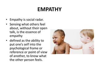EMPATHY
• Empathy is social radar.
• Sensing what others feel
about, without their open
talk, is the essence of
empathy
• defined as the ability to
put one’s self into the
psychological frame or
reference or point of view
of another, to know what
the other person feels.
 