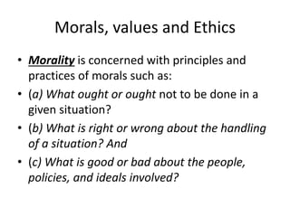 Morals, values and Ethics
• Morality is concerned with principles and
practices of morals such as:
• (a) What ought or ought not to be done in a
given situation?
• (b) What is right or wrong about the handling
of a situation? And
• (c) What is good or bad about the people,
policies, and ideals involved?
 