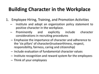 Building Character in the Workplace
1. Employee Hiring, Training, and Promotion Activities
– Institute and adopt an organization policy statement to
positive character in the workplace.
– Prominently and explicitly include character
considerations in recruiting procedures
– Emphasize the importance of character and adherence to
the ‘six pillars’ of character(trustworthiness, respect,
responsibility, fairness, caring and citizenship)
– Include evaluation of fundamental character values
– Institute recognition and reward system for the employees
– Think of your employees
 