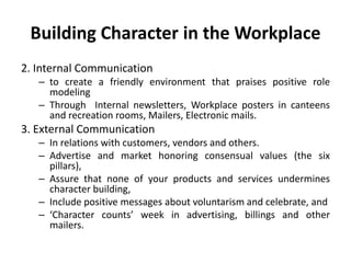 Building Character in the Workplace
2. Internal Communication
– to create a friendly environment that praises positive role
modeling
– Through Internal newsletters, Workplace posters in canteens
and recreation rooms, Mailers, Electronic mails.
3. External Communication
– In relations with customers, vendors and others.
– Advertise and market honoring consensual values (the six
pillars),
– Assure that none of your products and services undermines
character building,
– Include positive messages about voluntarism and celebrate, and
– ‘Character counts’ week in advertising, billings and other
mailers.
 
