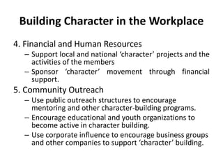 Building Character in the Workplace
4. Financial and Human Resources
– Support local and national ‘character’ projects and the
activities of the members
– Sponsor ‘character’ movement through financial
support.
5. Community Outreach
– Use public outreach structures to encourage
mentoring and other character-building programs.
– Encourage educational and youth organizations to
become active in character building.
– Use corporate influence to encourage business groups
and other companies to support ‘character’ building.
 