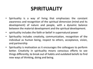 SPIRITUALITY
• Spirituality is a way of living that emphasizes the constant
awareness and recognition of the spiritual dimension (mind and its
development) of nature and people, with a dynamic balance
between the material development and the spiritual development.
• spirituality includes the faith or belief in supernatural power
• Spirituality includes creativity, communication, recognition of the
individual as human being, respect to others, acceptance, vision,
and partnership
• Spirituality is motivation as it encourages the colleagues to perform
better. Creativity in spirituality means conscious efforts to see
things differently, to break out of habits and outdated beliefs to find
new ways of thinking, doing and being.
 