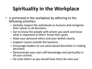 Spirituality in the Workplace
• is promoted in the workplace by adhering to the
following activities:
– Verbally respect the individuals as humans and recognize
their values in all decisions
– Get to know the people with whom you work and know
what is important to them. Know their goals
– State your personal ethics and your beliefs clearly.
– Support causes outside the business.
– Encourage leaders to use value-based discretion in making
decisions.
– Demonstrate your own self-knowledge and spirituality in
all your actions.
– Do unto others as you would have them do unto you.`
 