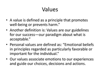 Values
• A value is defined as a principle that promotes
well-being or prevents harm.”
• Another definition is: Values are our guidelines
for our success—our paradigm about what is
acceptable.”
• Personal values are defined as: “Emotional beliefs
in principles regarded as particularly favorable or
important for the individual.”
• Our values associate emotions to our experiences
and guide our choices, decisions and actions.
 
