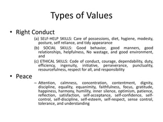 Types of Values
• Right Conduct
(a) SELF-HELP SKILLS: Care of possessions, diet, hygiene, modesty,
posture, self reliance, and tidy appearance
(b) SOCIAL SKILLS: Good behavior, good manners, good
relationships, helpfulness, No wastage, and good environment,
and
(c) ETHICAL SKILLS: Code of conduct, courage, dependability, duty,
efficiency, ingenuity, initiative, perseverance, punctuality,
resourcefulness, respect for all, and responsibility
• Peace
– Attention, calmness, concentration, contentment, dignity,
discipline, equality, equanimity, faithfulness, focus, gratitude,
happiness, harmony, humility, inner silence, optimism, patience,
reflection, satisfaction, self-acceptance, self-confidence, self-
control, self-discipline, self-esteem, self-respect, sense control,
tolerance, and understanding
 