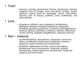 • Truth
– Accuracy, curiosity, discernment, fairness, fearlessness, honesty,
integrity (unity of thought, word, and deed), intuition, justice,
optimism, purity, quest for knowledge, reason, self-analysis,
sincerity, sprit of enquiry, synthesis, trust, truthfulness, and
determination.
• Love
– Acceptance, affection, care, compassion, consideration,
dedication, devotion, empathy, forbearance, forgiveness,
friendship, generosity, gentleness, humanness, interdependence,
kindness, patience, patriotism, reverence, sacrifice, selflessness,
service, sharing, sympathy, thoughtfulness, tolerance and trust
• Non – violence
– (a) PSYCHOLOGICAL: Benevolence, compassion, concern for
others, consideration, forbearance, forgiveness, manners,
happiness, loyalty, morality, and universal love
– (b) SOCIAL: Appreciation of other cultures and religions,
brotherhood, care of environment, citizenship, equality,
harmlessness, national awareness, perseverance, respect for
property, and social justice.
 