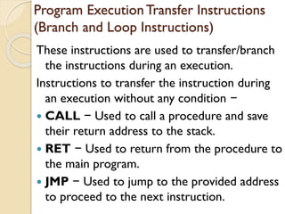 Program ExecutionTransfer Instructions
(Branch and Loop Instructions)
These instructions are used to transfer/branch
the instructions during an execution.
Instructions to transfer the instruction during
an execution without any condition −
 CALL − Used to call a procedure and save
their return address to the stack.
 RET − Used to return from the procedure to
the main program.
 JMP − Used to jump to the provided address
to proceed to the next instruction.
 
