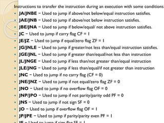 Instructions to transfer the instruction during an execution with some conditions
 JA/JNBE − Used to jump if above/not below/equal instruction satisfies.
 JAE/JNB − Used to jump if above/not below instruction satisfies.
 JBE/JNA − Used to jump if below/equal/ not above instruction satisfies.
 JC − Used to jump if carry flag CF = 1
 JE/JZ − Used to jump if equal/zero flag ZF = 1
 JG/JNLE − Used to jump if greater/not less than/equal instruction satisfies.
 JGE/JNL − Used to jump if greater than/equal/not less than instruction
 JL/JNGE − Used to jump if less than/not greater than/equal instruction
 JLE/JNG − Used to jump if less than/equal/if not greater than instruction
 JNC − Used to jump if no carry flag (CF = 0)
 JNE/JNZ − Used to jump if not equal/zero flag ZF = 0
 JNO − Used to jump if no overflow flag OF = 0
 JNP/JPO − Used to jump if not parity/parity odd PF = 0
 JNS − Used to jump if not sign SF = 0
 JO − Used to jump if overflow flag OF = 1
 JP/JPE − Used to jump if parity/parity even PF = 1
 