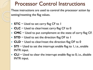 Processor Control Instructions
These instructions are used to control the processor action by
setting/resetting the flag values.
 STC − Used to set carry flag CF to 1
 CLC − Used to clear/reset carry flag CF to 0
 CMC − Used to put complement at the state of carry flag CF.
 STD − Used to set the direction flag DF to 1
 CLD − Used to clear/reset the direction flag DF to 0
 STI − Used to set the interrupt enable flag to 1, i.e., enable
INTR input.
 CLI − Used to clear the interrupt enable flag to 0, i.e., disable
INTR input.
 