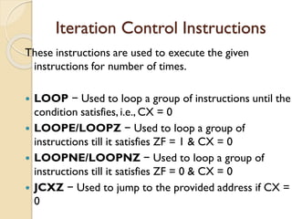 Iteration Control Instructions
These instructions are used to execute the given
instructions for number of times.
 LOOP − Used to loop a group of instructions until the
condition satisfies, i.e., CX = 0
 LOOPE/LOOPZ − Used to loop a group of
instructions till it satisfies ZF = 1 & CX = 0
 LOOPNE/LOOPNZ − Used to loop a group of
instructions till it satisfies ZF = 0 & CX = 0
 JCXZ − Used to jump to the provided address if CX =
0
 