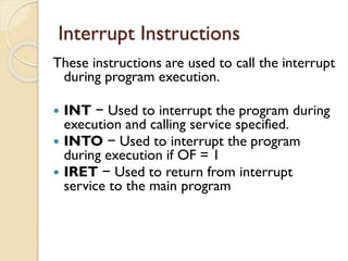 Interrupt Instructions
These instructions are used to call the interrupt
during program execution.
 INT − Used to interrupt the program during
execution and calling service specified.
 INTO − Used to interrupt the program
during execution if OF = 1
 IRET − Used to return from interrupt
service to the main program
 